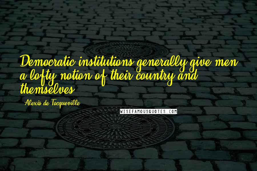 Alexis De Tocqueville Quotes: Democratic institutions generally give men a lofty notion of their country and themselves.