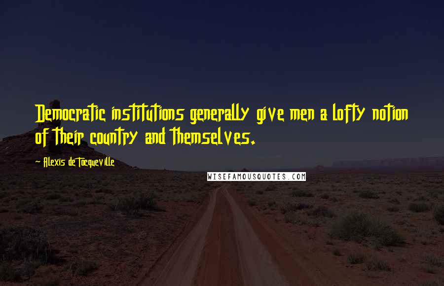 Alexis De Tocqueville Quotes: Democratic institutions generally give men a lofty notion of their country and themselves.