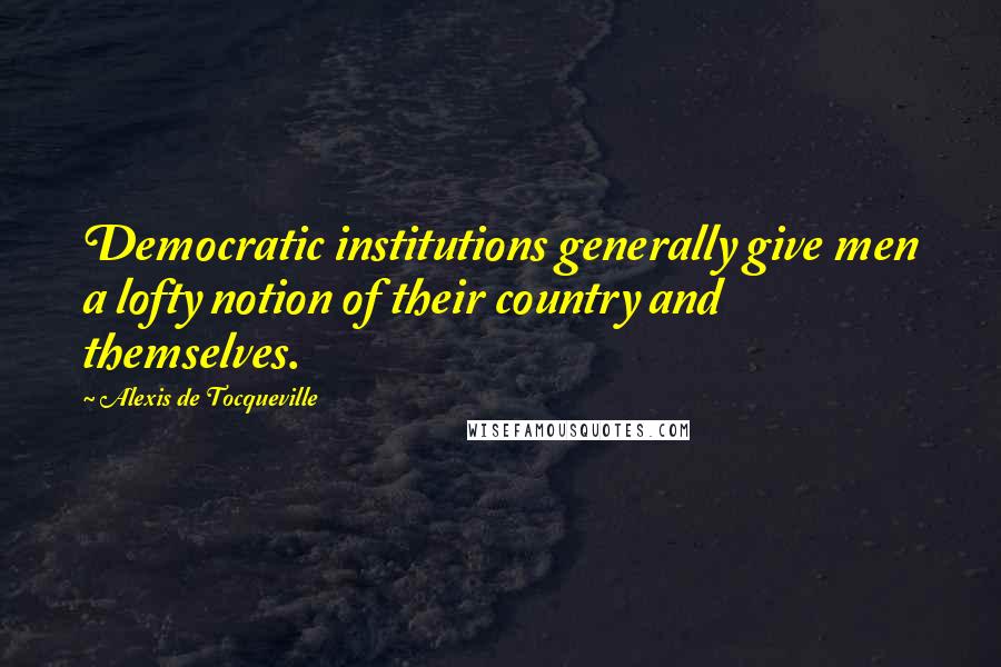 Alexis De Tocqueville Quotes: Democratic institutions generally give men a lofty notion of their country and themselves.