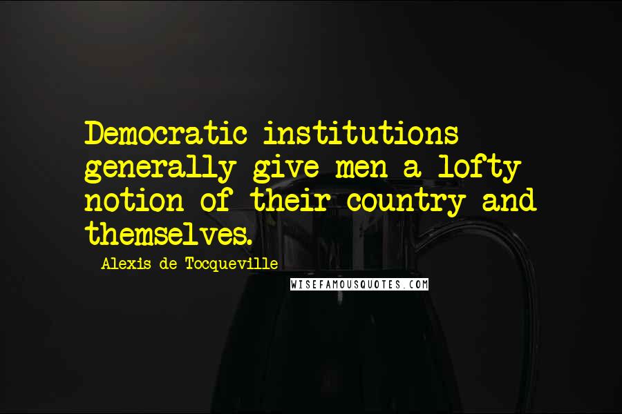 Alexis De Tocqueville Quotes: Democratic institutions generally give men a lofty notion of their country and themselves.