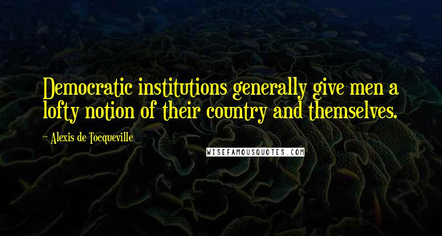 Alexis De Tocqueville Quotes: Democratic institutions generally give men a lofty notion of their country and themselves.