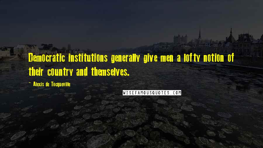 Alexis De Tocqueville Quotes: Democratic institutions generally give men a lofty notion of their country and themselves.