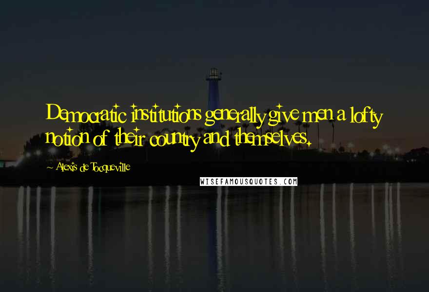 Alexis De Tocqueville Quotes: Democratic institutions generally give men a lofty notion of their country and themselves.