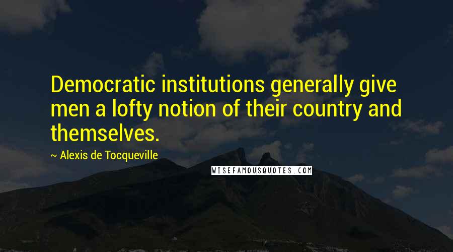 Alexis De Tocqueville Quotes: Democratic institutions generally give men a lofty notion of their country and themselves.