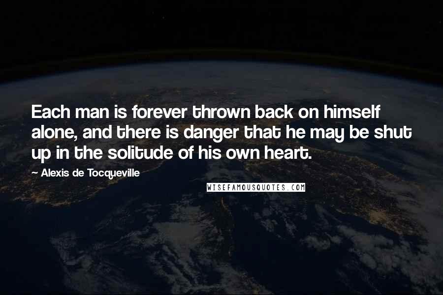 Alexis De Tocqueville Quotes: Each man is forever thrown back on himself alone, and there is danger that he may be shut up in the solitude of his own heart.