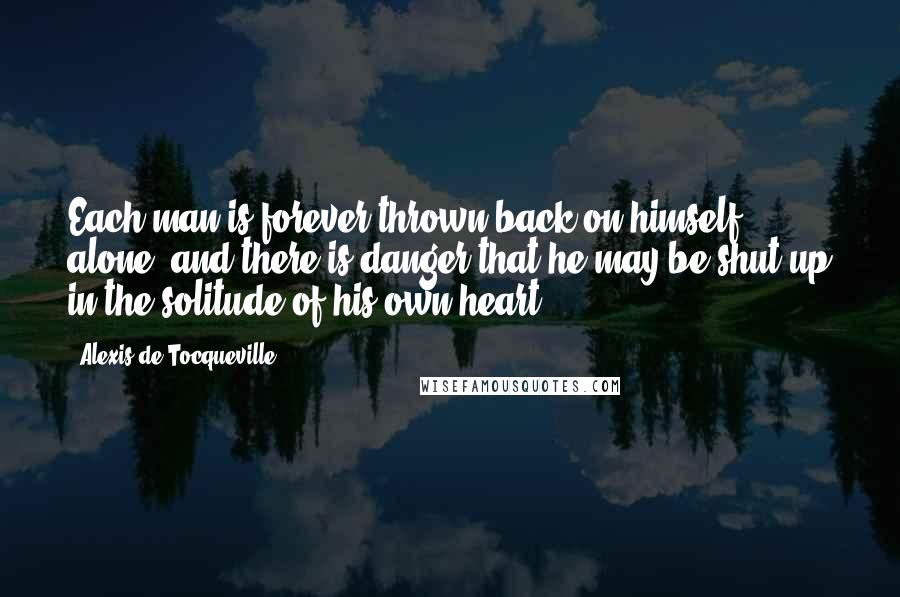 Alexis De Tocqueville Quotes: Each man is forever thrown back on himself alone, and there is danger that he may be shut up in the solitude of his own heart.