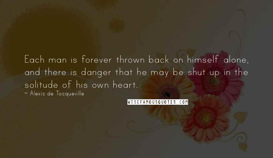 Alexis De Tocqueville Quotes: Each man is forever thrown back on himself alone, and there is danger that he may be shut up in the solitude of his own heart.