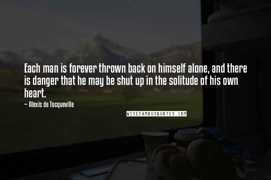 Alexis De Tocqueville Quotes: Each man is forever thrown back on himself alone, and there is danger that he may be shut up in the solitude of his own heart.