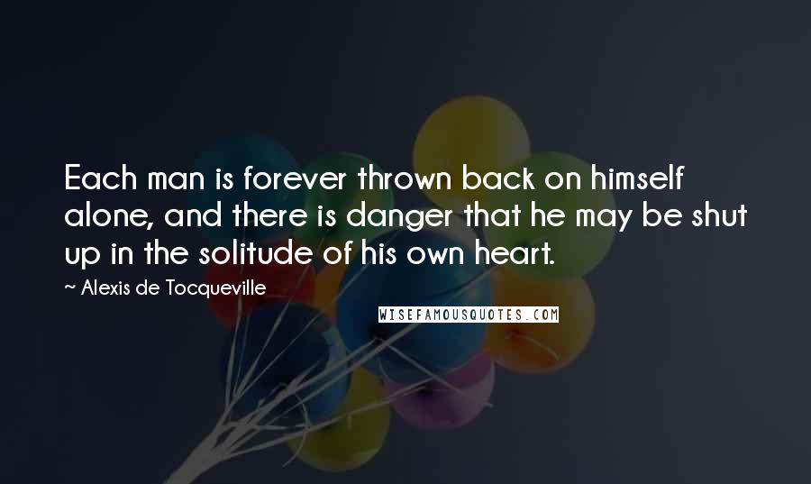 Alexis De Tocqueville Quotes: Each man is forever thrown back on himself alone, and there is danger that he may be shut up in the solitude of his own heart.