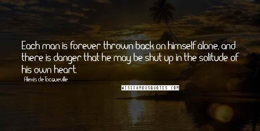 Alexis De Tocqueville Quotes: Each man is forever thrown back on himself alone, and there is danger that he may be shut up in the solitude of his own heart.