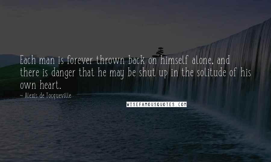 Alexis De Tocqueville Quotes: Each man is forever thrown back on himself alone, and there is danger that he may be shut up in the solitude of his own heart.