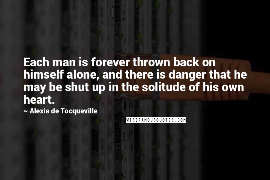 Alexis De Tocqueville Quotes: Each man is forever thrown back on himself alone, and there is danger that he may be shut up in the solitude of his own heart.