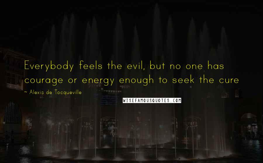Alexis De Tocqueville Quotes: Everybody feels the evil, but no one has courage or energy enough to seek the cure