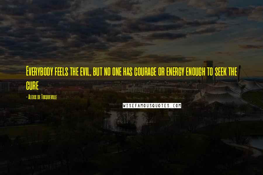 Alexis De Tocqueville Quotes: Everybody feels the evil, but no one has courage or energy enough to seek the cure