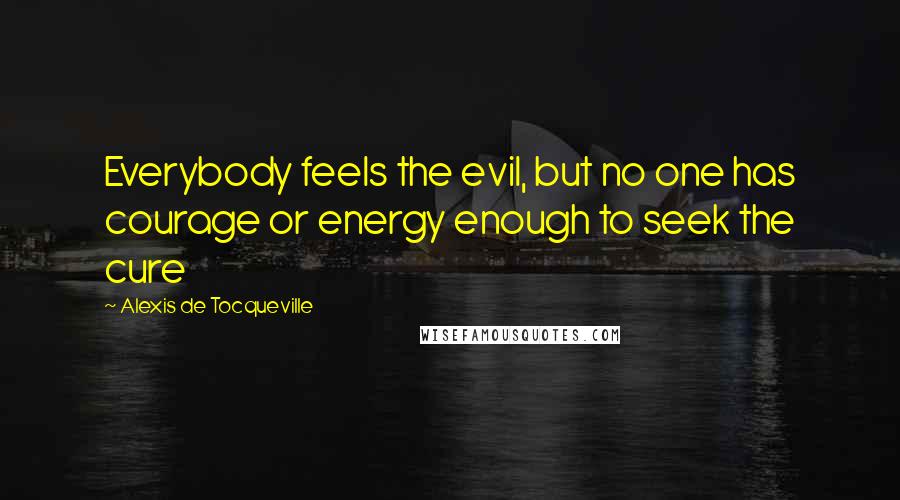 Alexis De Tocqueville Quotes: Everybody feels the evil, but no one has courage or energy enough to seek the cure