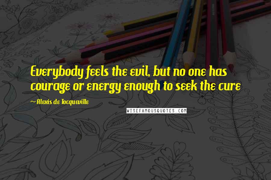 Alexis De Tocqueville Quotes: Everybody feels the evil, but no one has courage or energy enough to seek the cure