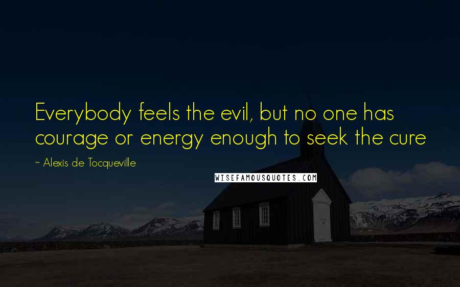 Alexis De Tocqueville Quotes: Everybody feels the evil, but no one has courage or energy enough to seek the cure