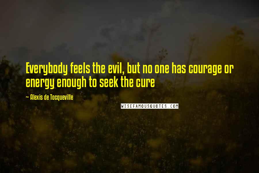 Alexis De Tocqueville Quotes: Everybody feels the evil, but no one has courage or energy enough to seek the cure