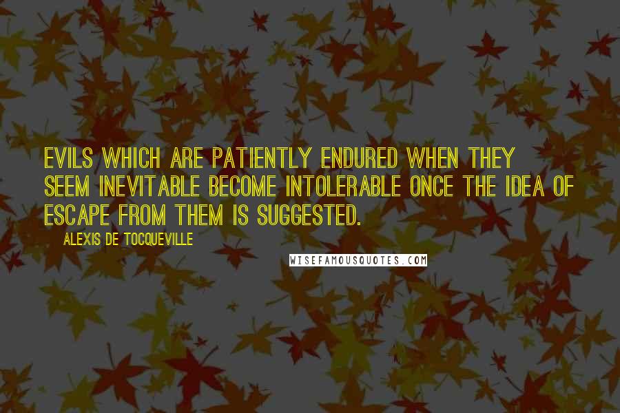 Alexis De Tocqueville Quotes: Evils which are patiently endured when they seem inevitable become intolerable once the idea of escape from them is suggested.