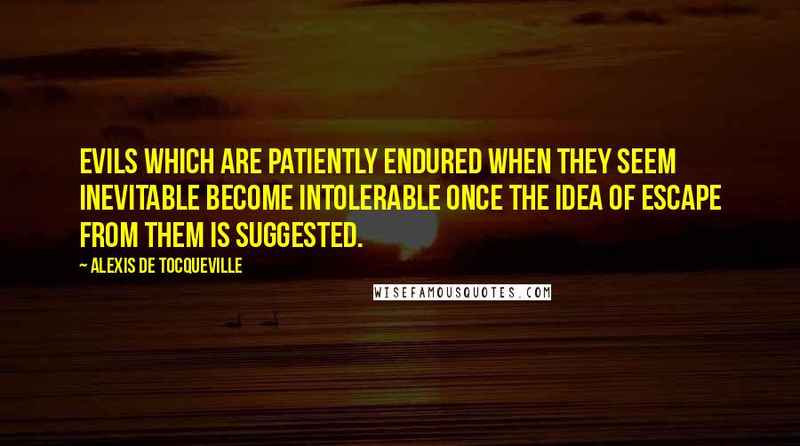 Alexis De Tocqueville Quotes: Evils which are patiently endured when they seem inevitable become intolerable once the idea of escape from them is suggested.