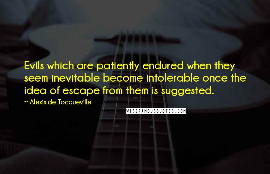 Alexis De Tocqueville Quotes: Evils which are patiently endured when they seem inevitable become intolerable once the idea of escape from them is suggested.
