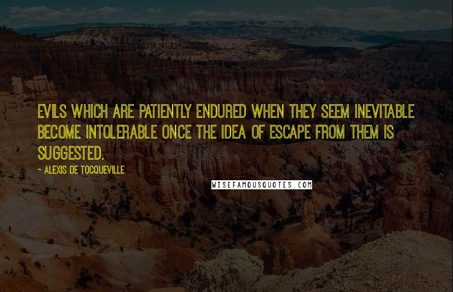Alexis De Tocqueville Quotes: Evils which are patiently endured when they seem inevitable become intolerable once the idea of escape from them is suggested.