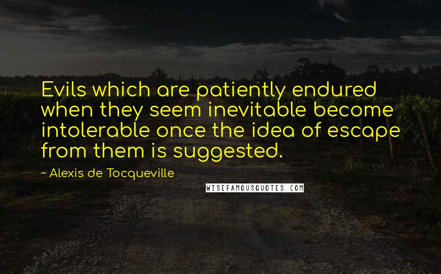 Alexis De Tocqueville Quotes: Evils which are patiently endured when they seem inevitable become intolerable once the idea of escape from them is suggested.