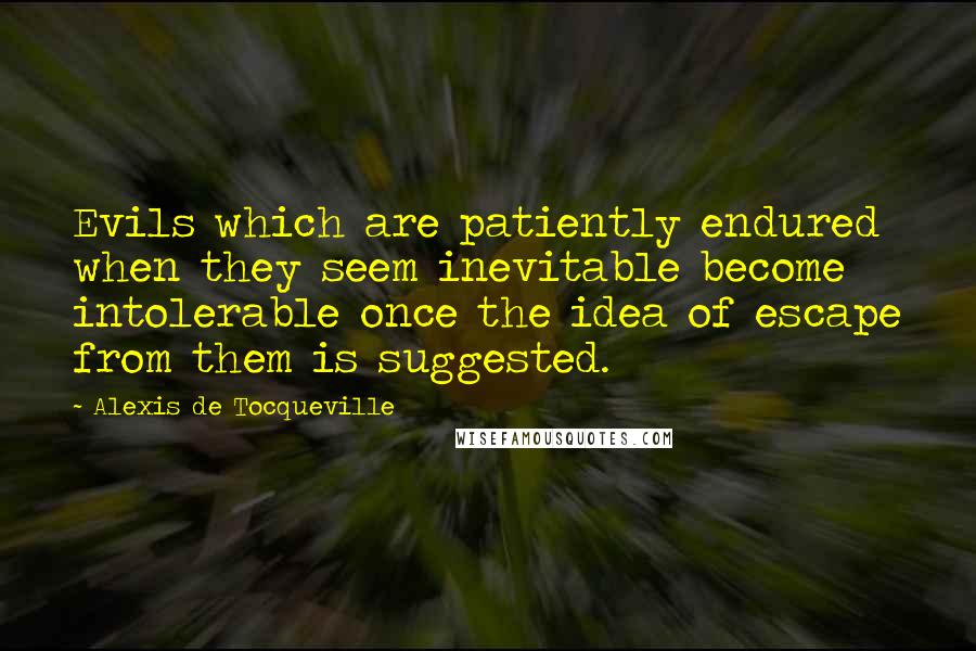 Alexis De Tocqueville Quotes: Evils which are patiently endured when they seem inevitable become intolerable once the idea of escape from them is suggested.