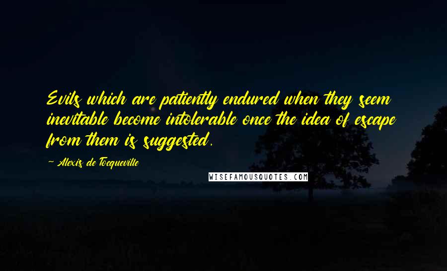 Alexis De Tocqueville Quotes: Evils which are patiently endured when they seem inevitable become intolerable once the idea of escape from them is suggested.