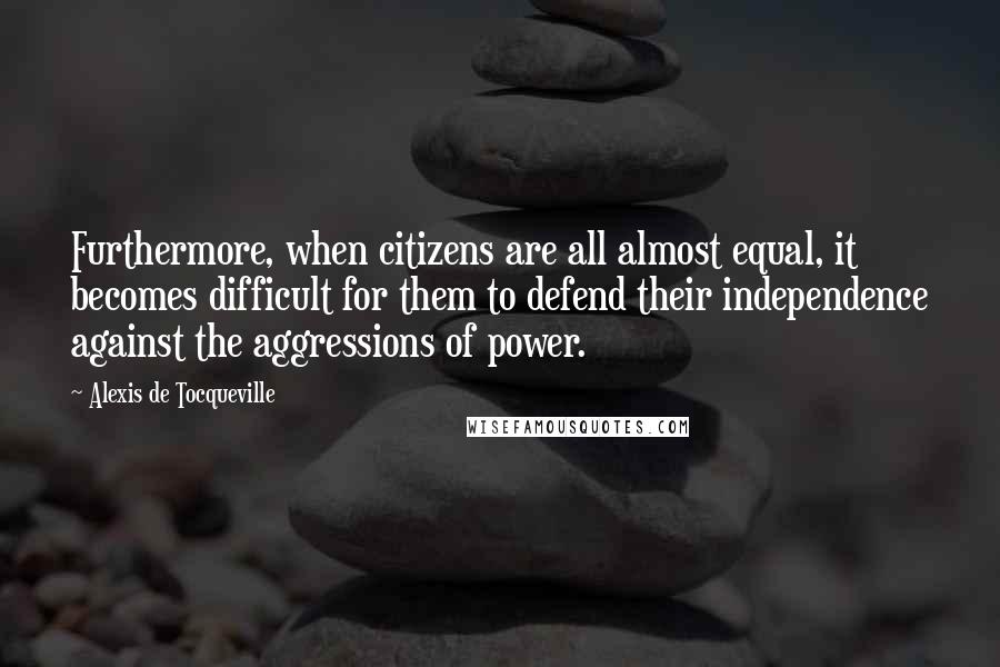 Alexis De Tocqueville Quotes: Furthermore, when citizens are all almost equal, it becomes difficult for them to defend their independence against the aggressions of power.