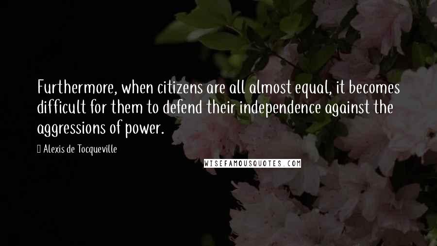 Alexis De Tocqueville Quotes: Furthermore, when citizens are all almost equal, it becomes difficult for them to defend their independence against the aggressions of power.