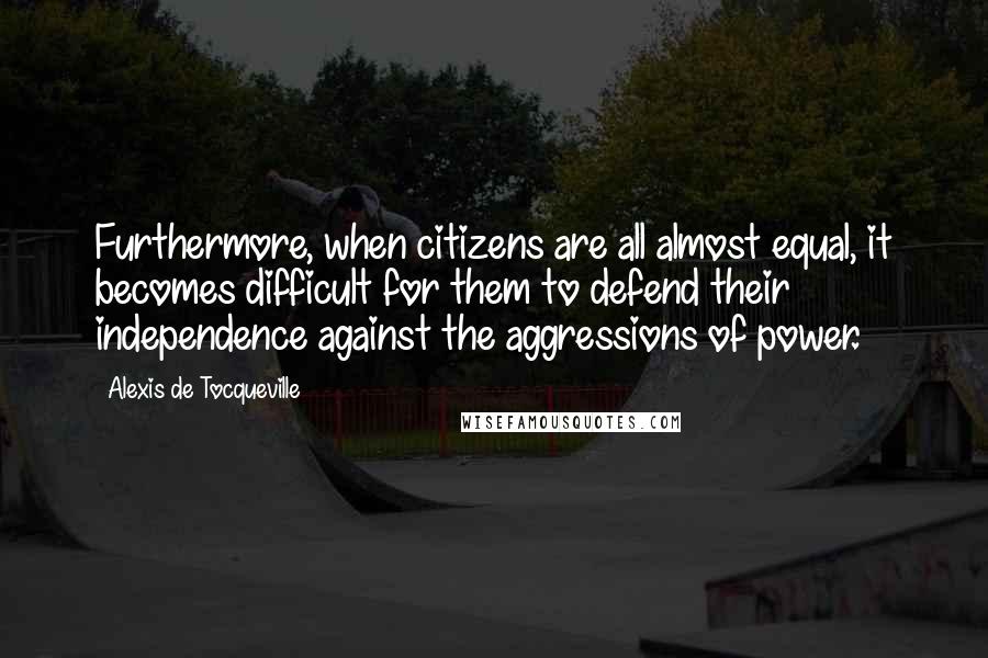 Alexis De Tocqueville Quotes: Furthermore, when citizens are all almost equal, it becomes difficult for them to defend their independence against the aggressions of power.