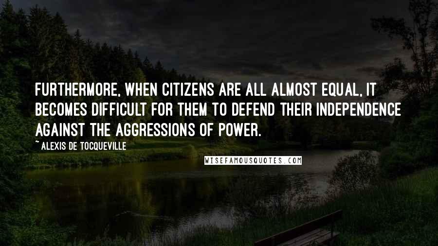 Alexis De Tocqueville Quotes: Furthermore, when citizens are all almost equal, it becomes difficult for them to defend their independence against the aggressions of power.