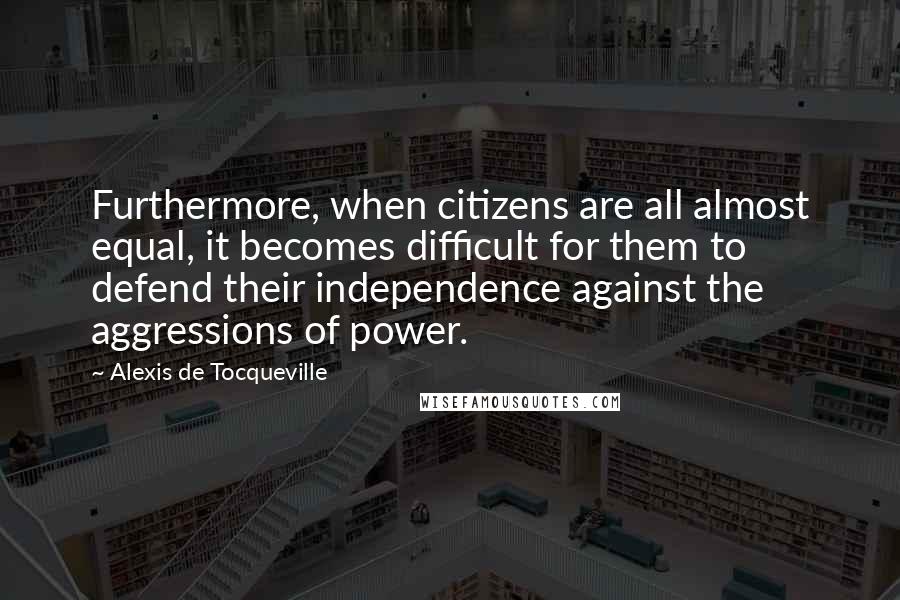 Alexis De Tocqueville Quotes: Furthermore, when citizens are all almost equal, it becomes difficult for them to defend their independence against the aggressions of power.