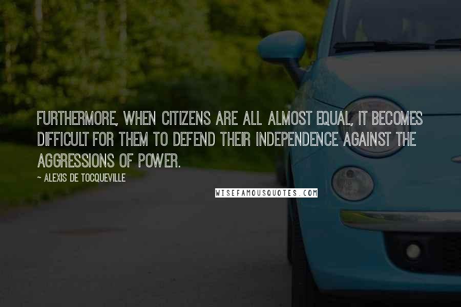 Alexis De Tocqueville Quotes: Furthermore, when citizens are all almost equal, it becomes difficult for them to defend their independence against the aggressions of power.