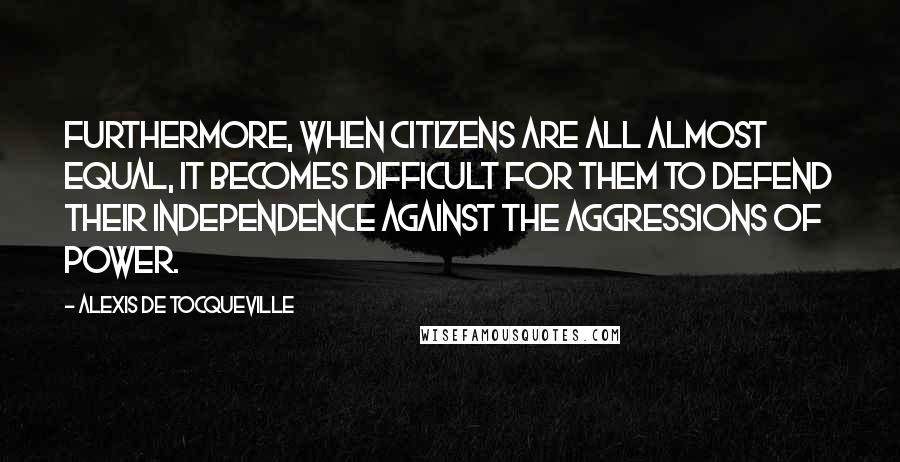 Alexis De Tocqueville Quotes: Furthermore, when citizens are all almost equal, it becomes difficult for them to defend their independence against the aggressions of power.