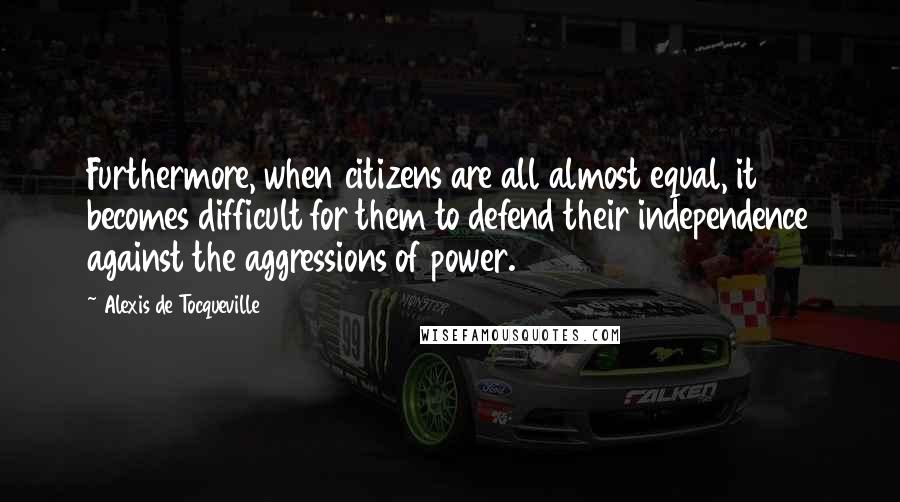 Alexis De Tocqueville Quotes: Furthermore, when citizens are all almost equal, it becomes difficult for them to defend their independence against the aggressions of power.