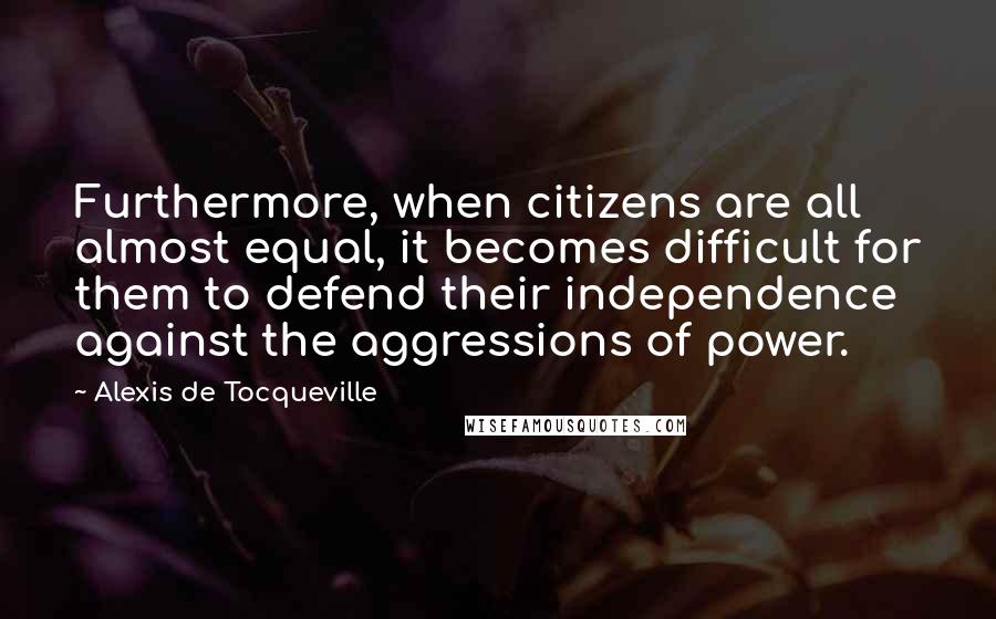 Alexis De Tocqueville Quotes: Furthermore, when citizens are all almost equal, it becomes difficult for them to defend their independence against the aggressions of power.