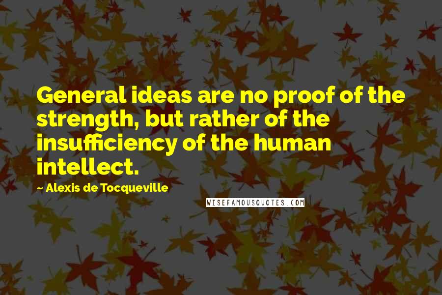 Alexis De Tocqueville Quotes: General ideas are no proof of the strength, but rather of the insufficiency of the human intellect.