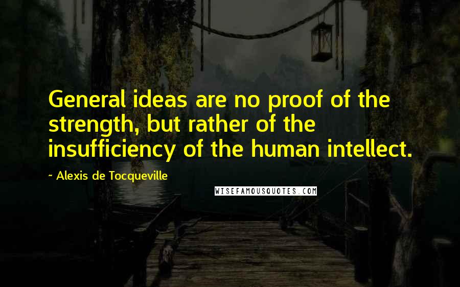 Alexis De Tocqueville Quotes: General ideas are no proof of the strength, but rather of the insufficiency of the human intellect.