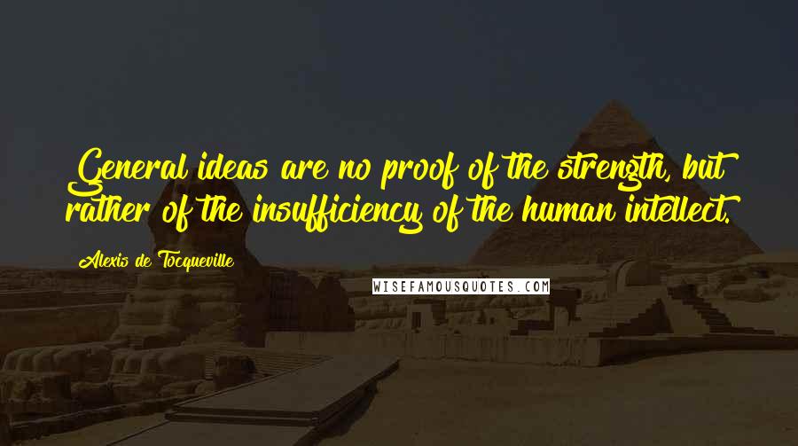 Alexis De Tocqueville Quotes: General ideas are no proof of the strength, but rather of the insufficiency of the human intellect.