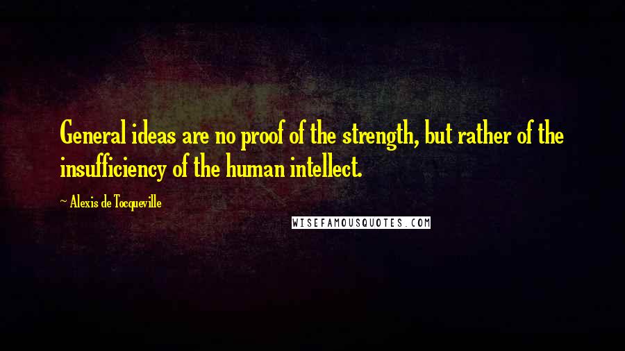 Alexis De Tocqueville Quotes: General ideas are no proof of the strength, but rather of the insufficiency of the human intellect.