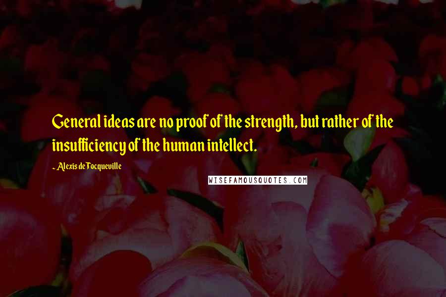 Alexis De Tocqueville Quotes: General ideas are no proof of the strength, but rather of the insufficiency of the human intellect.