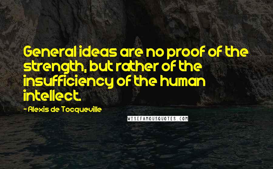 Alexis De Tocqueville Quotes: General ideas are no proof of the strength, but rather of the insufficiency of the human intellect.