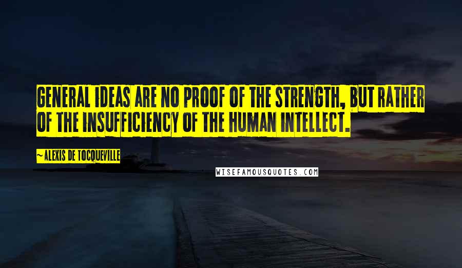 Alexis De Tocqueville Quotes: General ideas are no proof of the strength, but rather of the insufficiency of the human intellect.