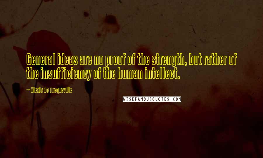 Alexis De Tocqueville Quotes: General ideas are no proof of the strength, but rather of the insufficiency of the human intellect.