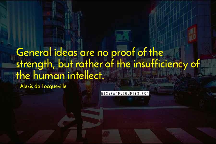Alexis De Tocqueville Quotes: General ideas are no proof of the strength, but rather of the insufficiency of the human intellect.