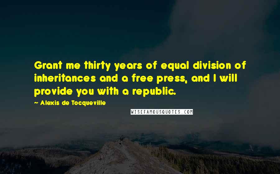 Alexis De Tocqueville Quotes: Grant me thirty years of equal division of inheritances and a free press, and I will provide you with a republic.