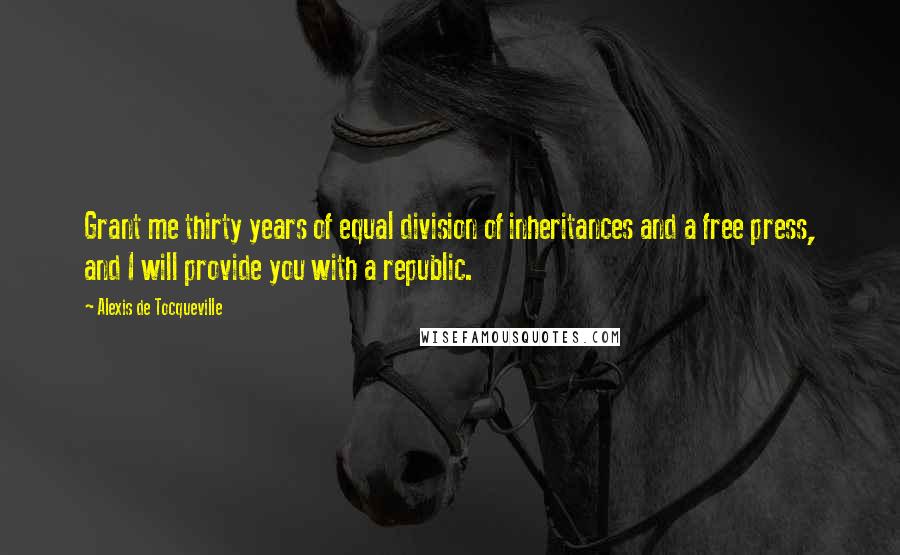 Alexis De Tocqueville Quotes: Grant me thirty years of equal division of inheritances and a free press, and I will provide you with a republic.
