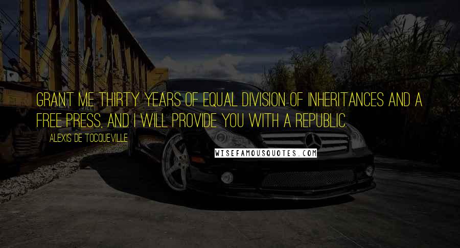 Alexis De Tocqueville Quotes: Grant me thirty years of equal division of inheritances and a free press, and I will provide you with a republic.